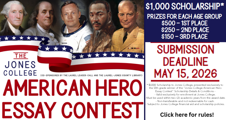 The Jones College American Essay Contest (co-sponsored by the Laurel Leader-Call and the Laurel-Jones County Library) $1000 scholarship* Prizes for each age group. $500 1st place $250 2nd place $150 3rd place. Submission deadline May 15, 2026. *$1,000 Scholarship to Jones College, presented exclusively to the 12th grade winner of the “Jones College American Hero Essay Contest” Scholarship Details & Conditions. - Valid exclusively for enrollment at Jones College. - Must be used within two (2) academic years from the award date. - Non-transferable and not redeemable for cash. - Subject to Jones College financial aid and scholarship policies. Click here for rules!