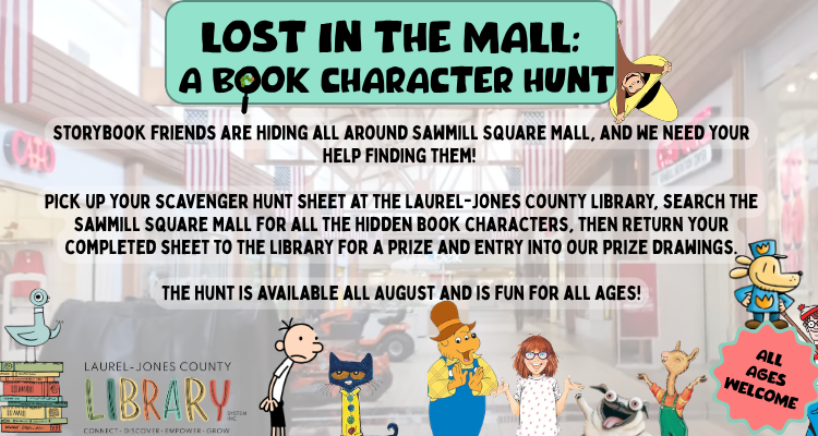 Lost in the Mall: A Book Character Hunt! Storybook friends are hiding all around Sawmill Square Mall, and we need your help finding them! Pick up your scavenger hunt sheet at the Laurel-Jones County Library, search the Sawmill Square Mall for all the hidden book characters, then return your completed sheet to the library for a prize and entry into our prize drawings. The hunt is available all August and is fun for all ages!